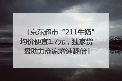 京东超市“211牛奶”均价便宜1.7元，独家货盘助力商家增速翻倍
