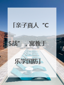 亲子真人“CS战”，寓教于乐学国防