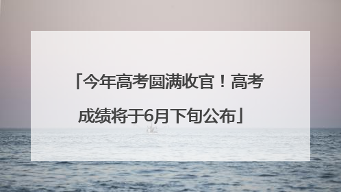 今年高考圆满收官！高考成绩将于6月下旬公布