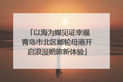 以海为媒见证幸福 青岛市北区邮轮母港开启浪漫婚旅新体验