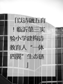 以诗融五育！临沂第三实验小学建构诗教育人“一体四翼”生态链