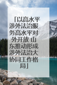 以高水平涉外法治服务高水平对外开放 山东推动形成涉外法治大协同工作格局