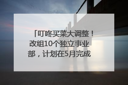 叮咚买菜大调整！改组10个独立事业部，计划在5月完成App端全面改版
