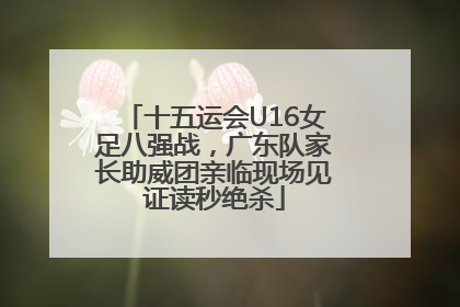 十五运会U16女足八强战，广东队家长助威团亲临现场见证读秒绝杀