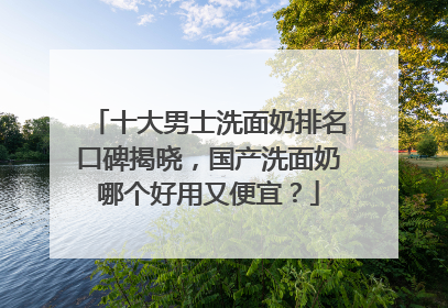 十大男士洗面奶排名口碑揭晓，国产洗面奶哪个好用又便宜？