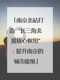 南京北站打造“长三角北翼核心枢纽”：提升南京的城市能级