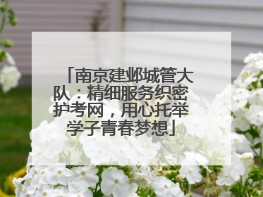 南京建邺城管大队：精细服务织密护考网，用心托举学子青春梦想