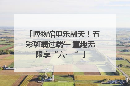 博物馆里乐翻天！五彩斑斓过端午 童趣无限享“六·一”