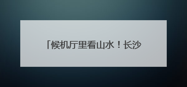 候机厅里看山水！长沙机场周周上新市州风情
