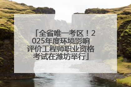 全省唯一考区！2025年度环境影响评价工程师职业资格考试在潍坊举行