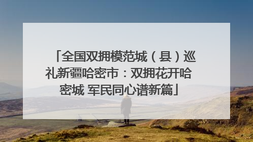 全国双拥模范城（县）巡礼新疆哈密市：双拥花开哈密城 军民同心谱新篇