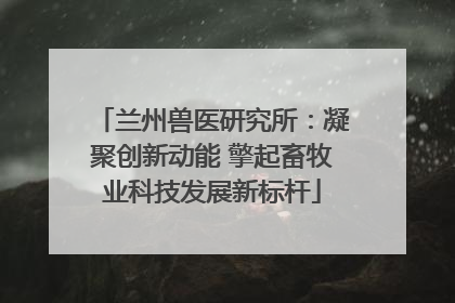 兰州兽医研究所：凝聚创新动能 擎起畜牧业科技发展新标杆