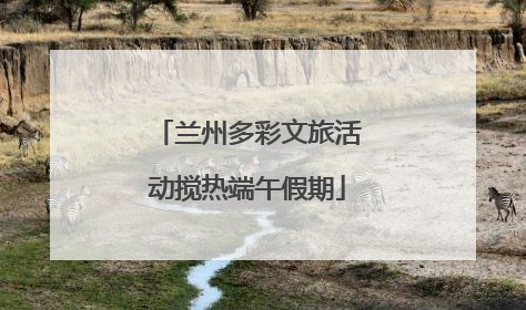 兰州多彩文旅活动搅热端午假期