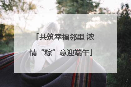 共筑幸福邻里 浓情“粽”意迎端午