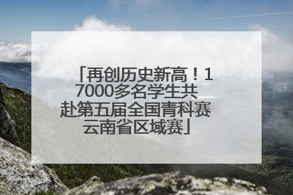 再创历史新高！17000多名学生共赴第五届全国青科赛云南省区域赛