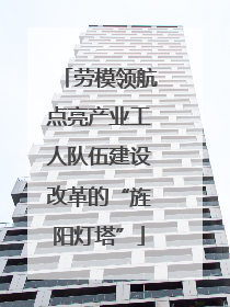 劳模领航点亮产业工人队伍建设改革的“旌阳灯塔”
