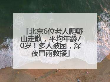 北京6位老人爬野山走散，平均年龄70岁！多人被困，深夜冒雨救援