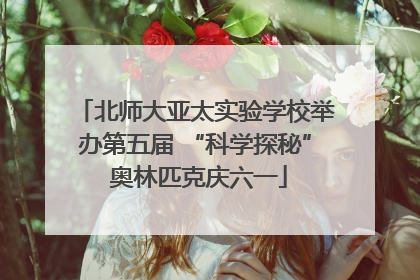 北师大亚太实验学校举办第五届 “科学探秘” 奥林匹克庆六一