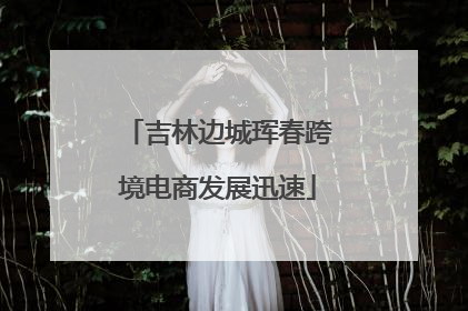 吉林边城珲春跨境电商发展迅速