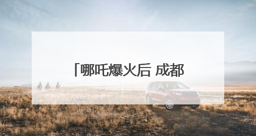 哪吒爆火后 成都再放文创激励大招