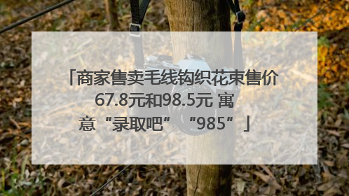 商家售卖毛线钩织花束售价67.8元和98.5元 寓意“录取吧”“985”