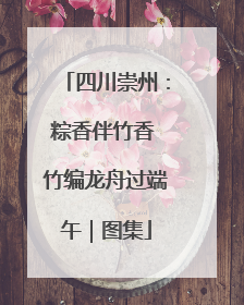 四川崇州：粽香伴竹香 竹编龙舟过端午｜图集
