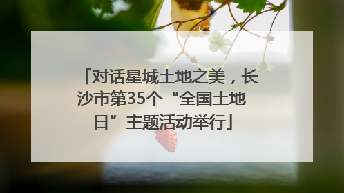 对话星城土地之美，长沙市第35个“全国土地日”主题活动举行