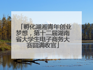 孵化湖湘青年创业梦想，第十二届湖南省大学生电子商务大赛圆满收官