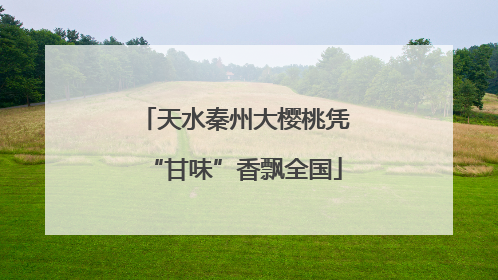 天水秦州大樱桃凭“甘味”香飘全国