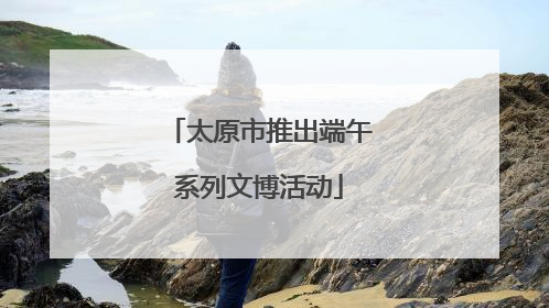 太原市推出端午系列文博活动