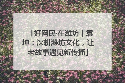 好网民·在潍坊｜袁坤：深耕潍坊文化，让老故事遇见新传播