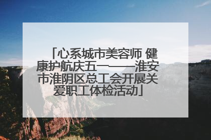 心系城市美容师 健康护航庆五一——淮安市淮阴区总工会开展关爱职工体检活动