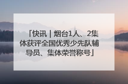 快讯｜烟台1人、2集体获评全国优秀少先队辅导员、集体荣誉称号