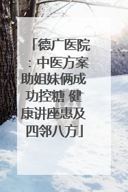 德广医院：中医方案助姐妹俩成功控糖 健康讲座惠及四邻八方
