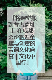 将课堂搬到考古遗址上 在成都金沙邂逅童趣与创意的青铜文化盛宴｜文化中国行