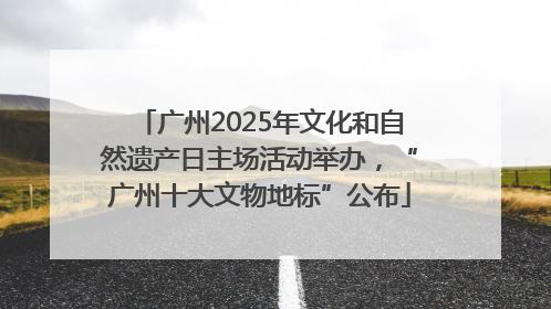 广州2025年文化和自然遗产日主场活动举办，“广州十大文物地标”公布