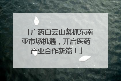 广药白云山紧抓东南亚市场机遇，开启医药产业合作新篇！