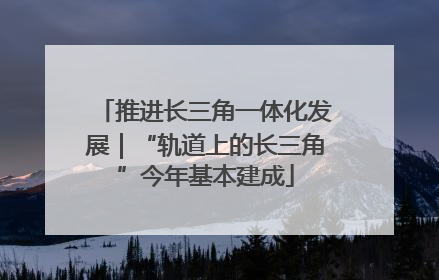 推进长三角一体化发展｜“轨道上的长三角”今年基本建成