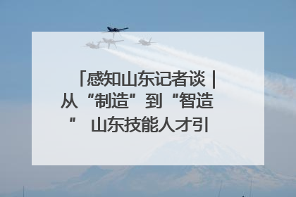 感知山东记者谈｜从“制造”到“智造” 山东技能人才引领产业升级