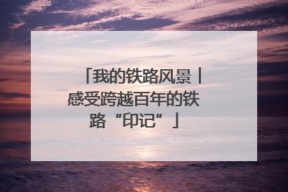 我的铁路风景︱感受跨越百年的铁路“印记”