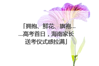 拥抱、鲜花、旗袍……高考首日，海南家长送考仪式感拉满