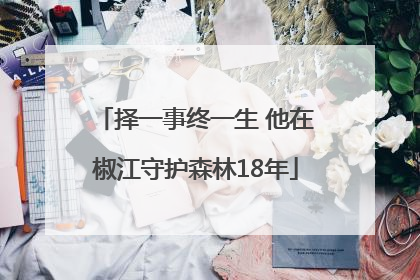 择一事终一生 他在椒江守护森林18年
