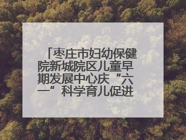 枣庄市妇幼保健院新城院区儿童早期发展中心庆“六一”科学育儿促进活动圆满收官