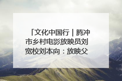 文化中国行｜腾冲市乡村电影放映员刘宽校刘本向：放映父子兵 接力光影梦