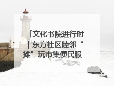 文化书院进行时｜东方社区睦邻“摊”玩市集便民服务日，书写邻里共生新篇章