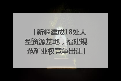 新疆建成18处大型资源基地，福建规范矿业权竞争出让