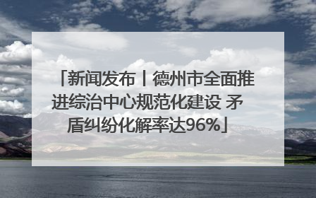 新闻发布丨德州市全面推进综治中心规范化建设 矛盾纠纷化解率达96%