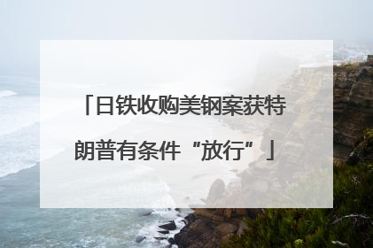 日铁收购美钢案获特朗普有条件“放行”