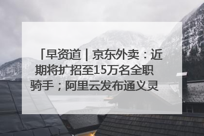 早资道｜京东外卖：近期将扩招至15万名全职骑手；阿里云发布通义灵码AI IDE