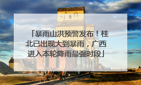 暴雨山洪预警发布！桂北已出现大到暴雨，广西进入本轮降雨最强时段